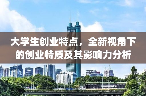 大学生创业特点，全新视角下的创业特质及其影响力分析