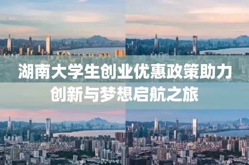 湖南大学生创业优惠政策助力创新与梦想启航之旅