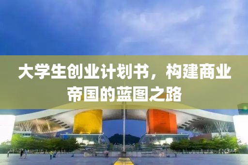 大学生创业计划书，构建商业帝国的蓝图之路