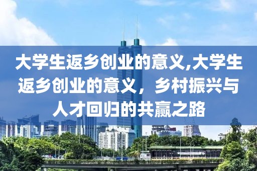 大学生返乡创业的意义,大学生返乡创业的意义，乡村振兴与人才回归的共赢之路