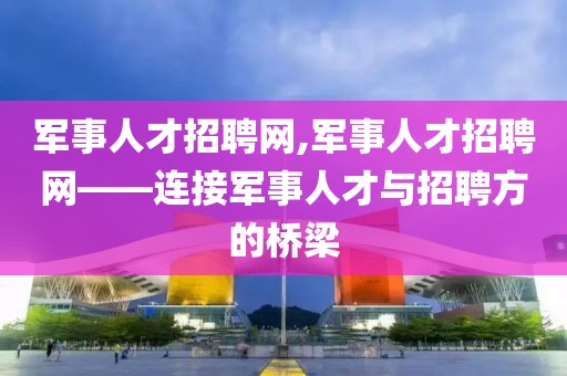 军事人才招聘网,军事人才招聘网——连接军事人才与招聘方的桥梁