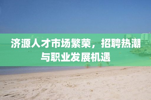 济源人才市场繁荣，招聘热潮与职业发展机遇