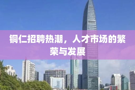 铜仁招聘热潮，人才市场的繁荣与发展