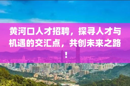 黄河口人才招聘，探寻人才与机遇的交汇点，共创未来之路！