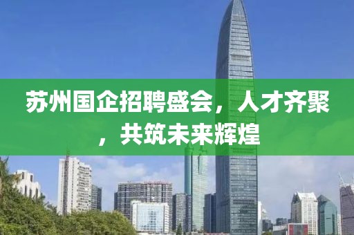 苏州国企招聘盛会，人才齐聚，共筑未来辉煌