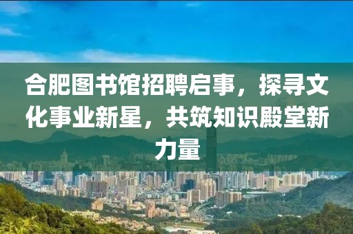 合肥图书馆招聘启事，探寻文化事业新星，共筑知识殿堂新力量