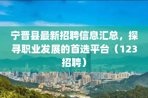 宁晋县最新招聘信息汇总，探寻职业发展的首选平台（123招聘）