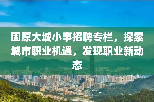 固原大城小事招聘专栏，探索城市职业机遇，发现职业新动态