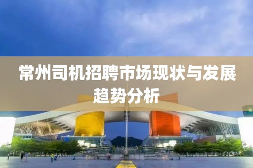 常州司机招聘市场现状与发展趋势分析