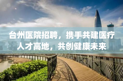 台州医院招聘，携手共建医疗人才高地，共创健康未来