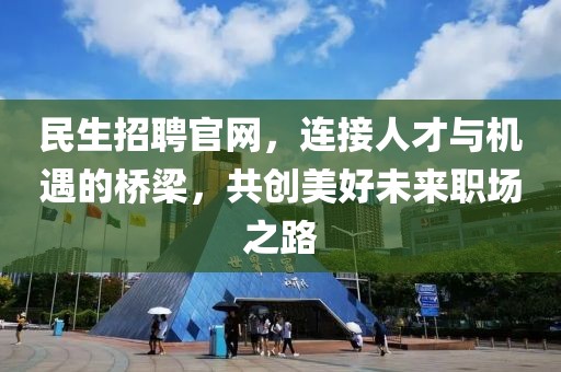 民生招聘官网，连接人才与机遇的桥梁，共创美好未来职场之路