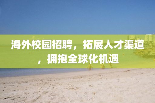 海外校园招聘，拓展人才渠道，拥抱全球化机遇