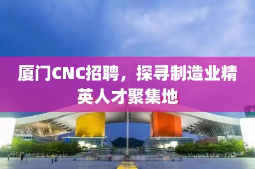 厦门CNC招聘，探寻制造业精英人才聚集地