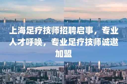 上海足疗技师招聘启事，专业人才呼唤，专业足疗技师诚邀加盟