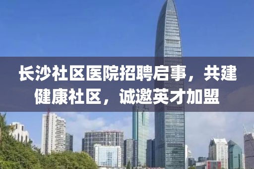 长沙社区医院招聘启事，共建健康社区，诚邀英才加盟