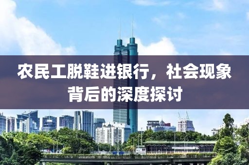 农民工脱鞋进银行，社会现象背后的深度探讨